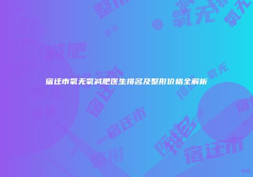 宿迁市氧无氧减肥医生排名及整形价格全解析