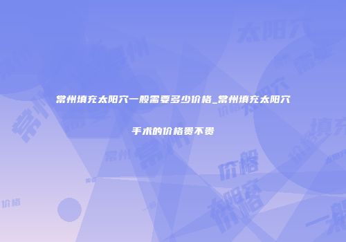 常州填充太阳穴一般需要多少价格_常州填充太阳穴手术的价格贵不贵