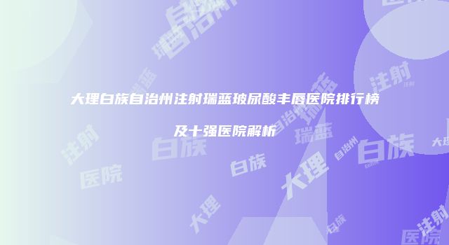 大理白族自治州注射瑞蓝玻尿酸丰唇医院排行榜及十强医院解析