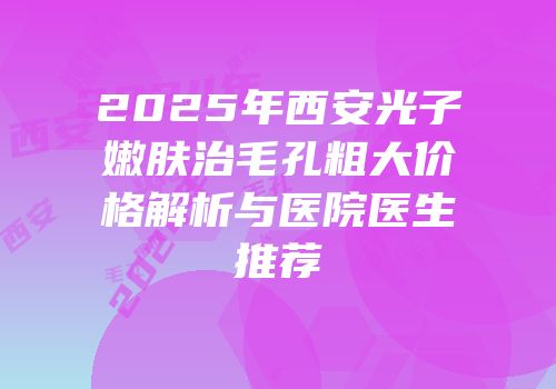 2025年西安光子嫩肤治毛孔粗大价格解析与医院医生推荐