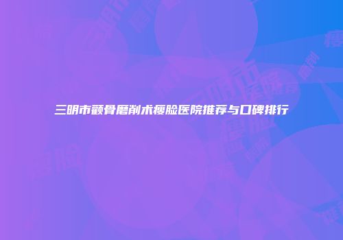 三明市颧骨磨削术瘦脸医院推荐与口碑排行