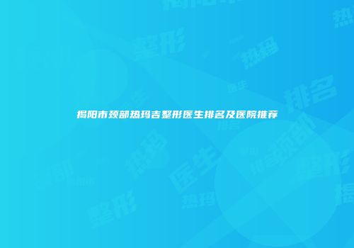 揭阳市颈部热玛吉整形医生排名及医院推荐