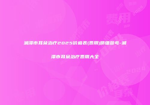 湘潭市耳朵治疗2025价格表(费用)明细参考-湘潭市耳朵治疗费用大全