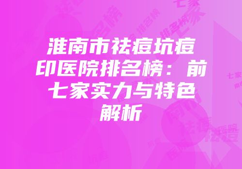 淮南市祛痘坑痘印医院排名榜：前七家实力与特色解析