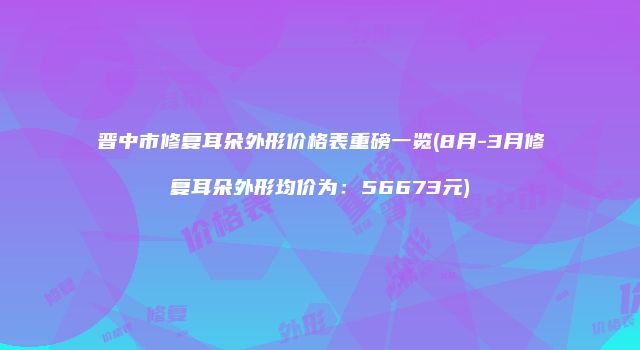 晋中市修复耳朵外形价格表重磅一览(8月-3月修复耳朵外形均价为：56673元)