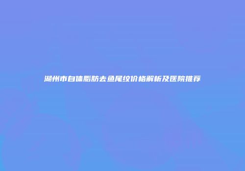 湖州市自体脂肪去鱼尾纹价格解析及医院推荐