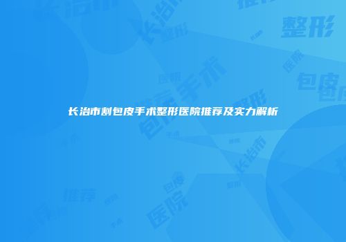 长治市割包皮手术整形医院推荐及实力解析