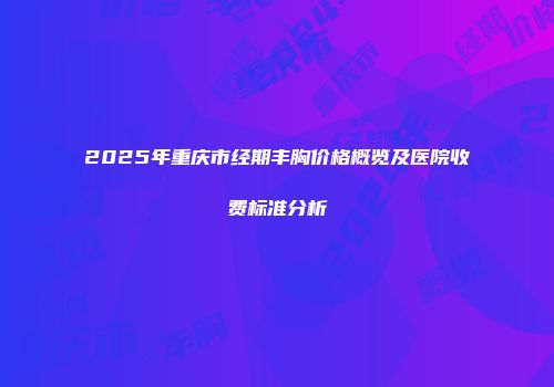 2025年重庆市经期丰胸价格概览及医院收费标准分析