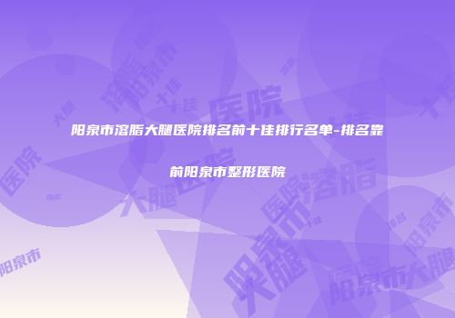 阳泉市溶脂大腿医院排名前十佳排行名单-排名靠前阳泉市整形医院