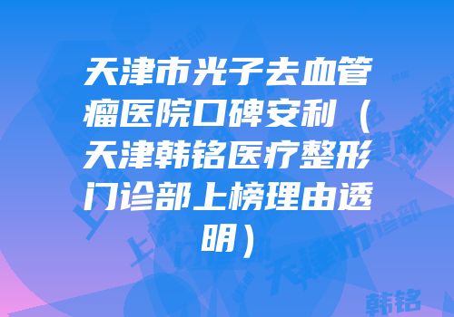 天津市光子去血管瘤医院口碑安利（天津韩铭医疗整形门诊部上榜理由透明）