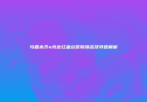 乌鲁木齐e光去红血丝医院排名及特色解析