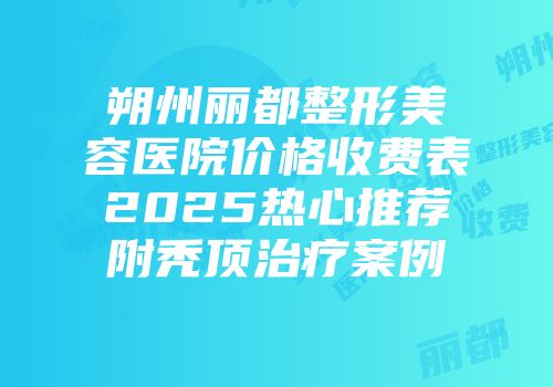 朔州丽都整形美容医院价格收费表2025热心推荐附秃顶治疗案例