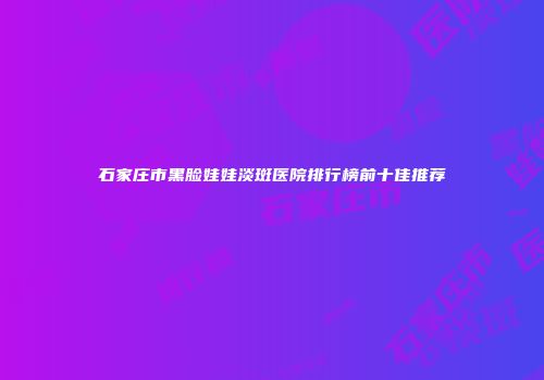 石家庄市黑脸娃娃淡斑医院排行榜前十佳推荐