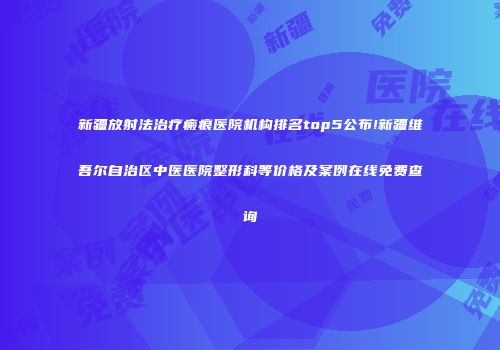 新疆放射法治疗瘢痕医院机构排名top5公布!新疆维吾尔自治区中医医院整形科等价格及案例在线免费查询
