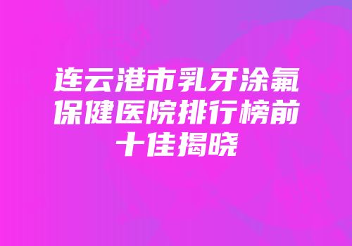 连云港市乳牙涂氟保健医院排行榜前十佳揭晓