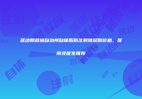 延边朝鲜族自治州自体脂肪注射玻尿酸价格、医院及医生推荐