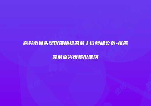 嘉兴市鼻头塑形医院排名前十位新版公布-排名靠前嘉兴市整形医院