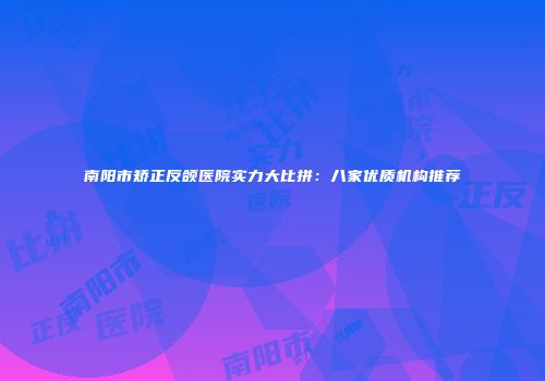 南阳市矫正反颌医院实力大比拼：八家优质机构推荐