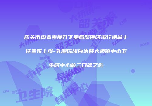 韶关市肉毒素提升下垂眉部医院排行榜前十佳宣布上线-乳源瑶族自治县大桥镇中心卫生院中心前三口碑之选