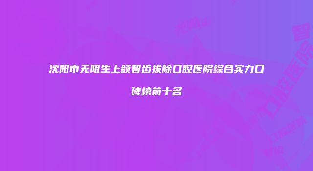 沈阳市无阻生上颌智齿拔除口腔医院综合实力口碑榜前十名