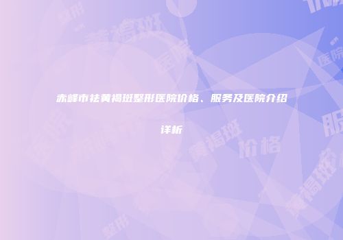 赤峰市祛黄褐斑整形医院价格、服务及医院介绍详析