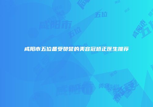 咸阳市五位备受赞誉的美容冠矫正医生推荐