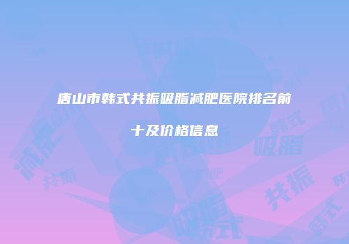 唐山市韩式共振吸脂减肥医院排名前十及价格信息