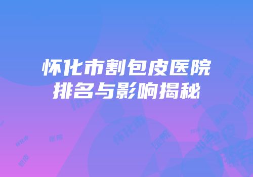 怀化市割包皮医院排名与影响揭秘