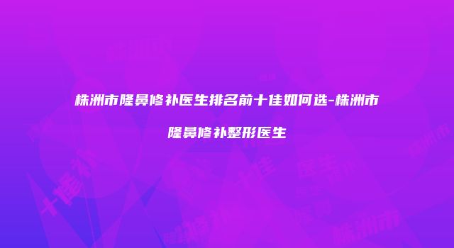 株洲市隆鼻修补医生排名前十佳如何选-株洲市隆鼻修补整形医生
