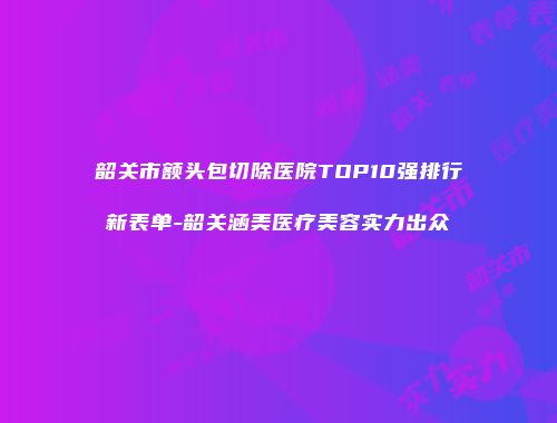 韶关市额头包切除医院TOP10强排行新表单-韶关涵美医疗美容实力出众