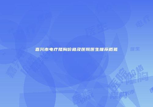 嘉兴市电疗隆胸价格及医院医生推荐概览