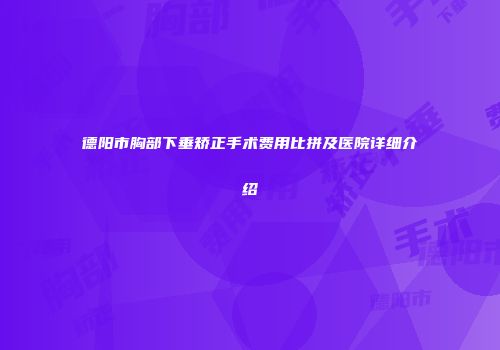 德阳市胸部下垂矫正手术费用比拼及医院详细介绍