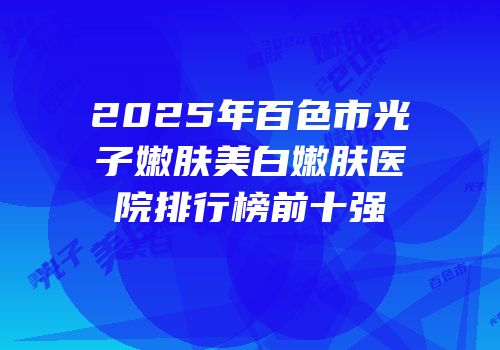2025年百色市光子嫩肤美白嫩肤医院排行榜前十强