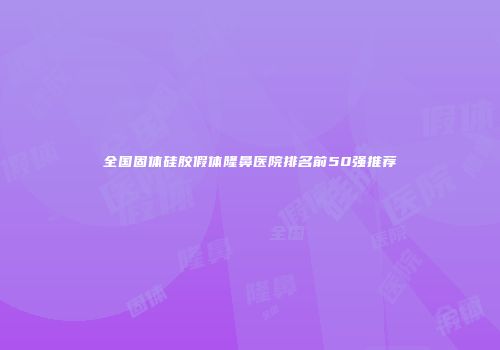全国固体硅胶假体隆鼻医院排名前50强推荐