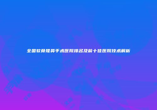 全国软骨隆鼻手术医院排名及前十佳医院技术解析