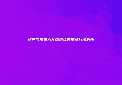 葫芦岛地包天牙齿矫正费用及方法解析