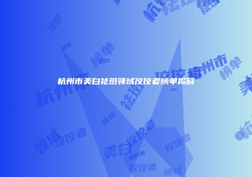 杭州市美白祛斑领域佼佼者榜单揭晓