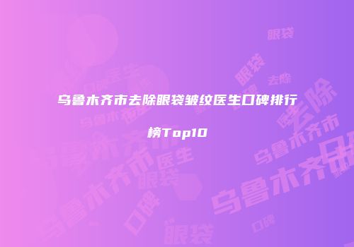 乌鲁木齐市去除眼袋皱纹医生口碑排行榜Top10