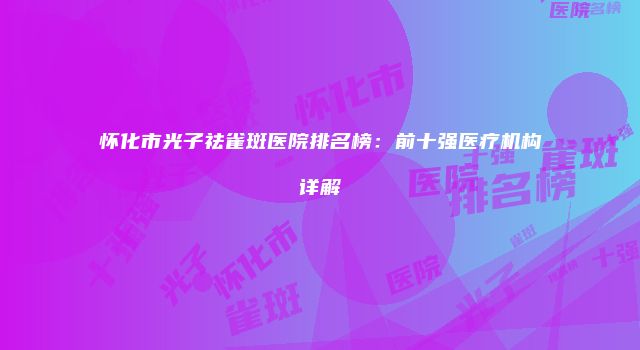 怀化市光子祛雀斑医院排名榜：前十强医疗机构详解