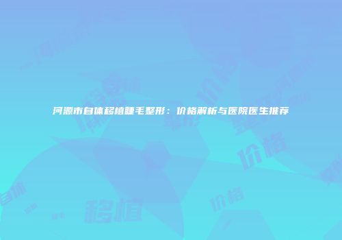 河源市自体移植睫毛整形：价格解析与医院医生推荐