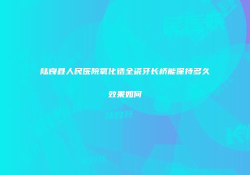 陆良县人民医院氧化锆全瓷牙长桥能保持多久效果如何