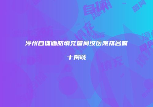 漳州自体脂肪填充眉间纹医院排名前十揭晓