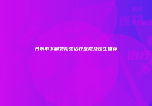 丹东市下眼袋松弛治疗医院及医生推荐