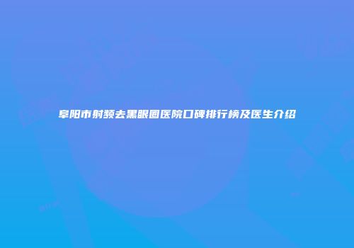 阜阳市射频去黑眼圈医院口碑排行榜及医生介绍
