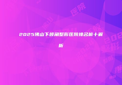 2025佛山下颌角整形医院排名前十解析