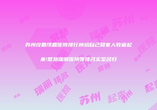 苏州纹眉绣眉医院排行榜给自己和家人收藏起来!常熟瑞丽医院等排名实至名归