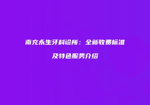 南充永生牙科诊所：全新收费标准及特色服务介绍