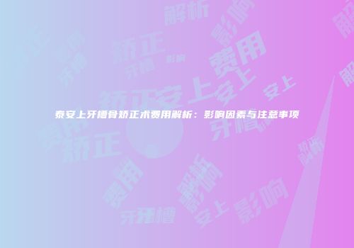 泰安上牙槽骨矫正术费用解析：影响因素与注意事项