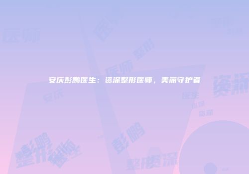 安庆彭鹏医生：资深整形医师，美丽守护者