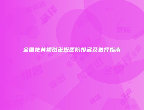 全国祛黄褐斑雀斑医院排名及选择指南